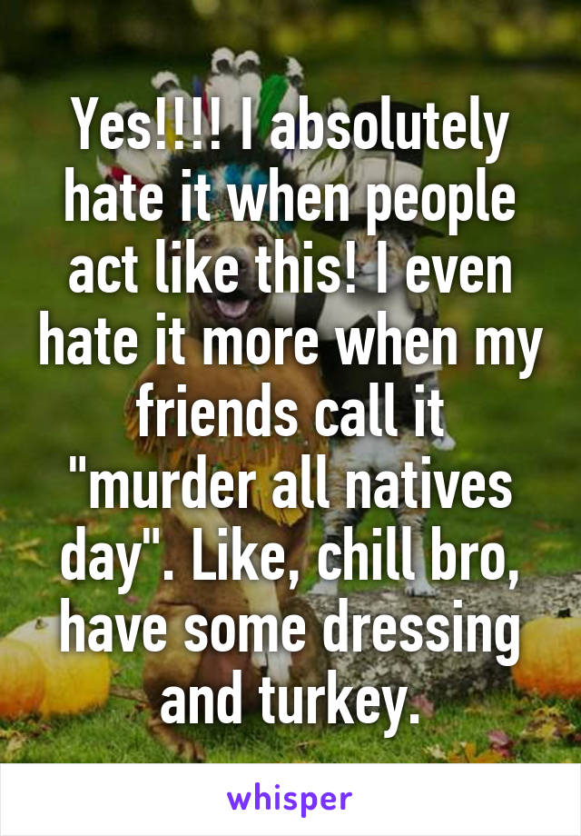 Yes!!!! I absolutely hate it when people act like this! I even hate it more when my friends call it "murder all natives day". Like, chill bro, have some dressing and turkey.