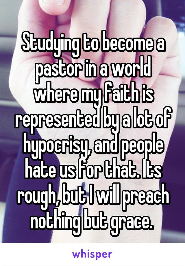 Studying to become a pastor in a world where my faith is represented by a lot of hypocrisy, and people hate us for that. Its rough, but I will preach nothing but grace. 