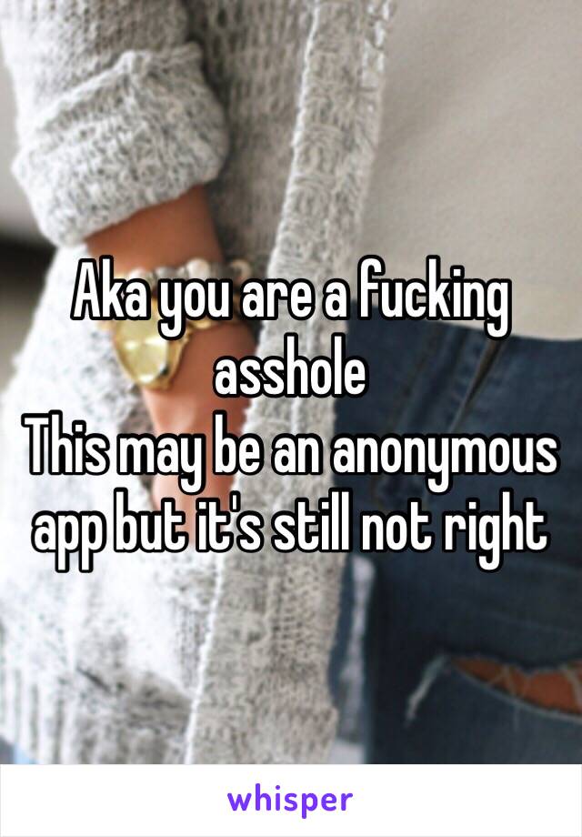 Aka you are a fucking asshole
This may be an anonymous app but it's still not right 