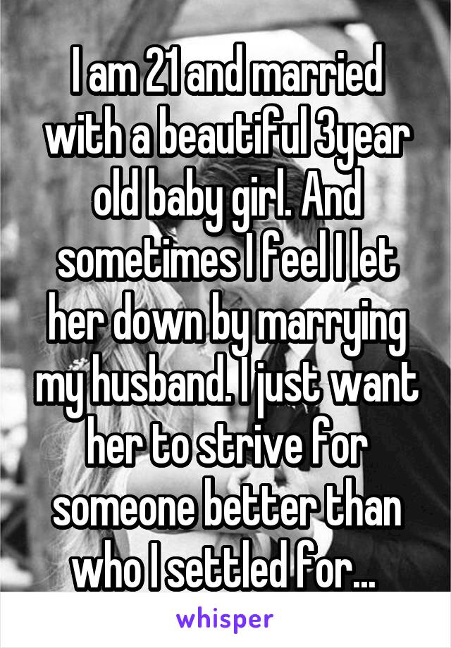I am 21 and married with a beautiful 3year old baby girl. And sometimes I feel I let her down by marrying my husband. I just want her to strive for someone better than who I settled for... 