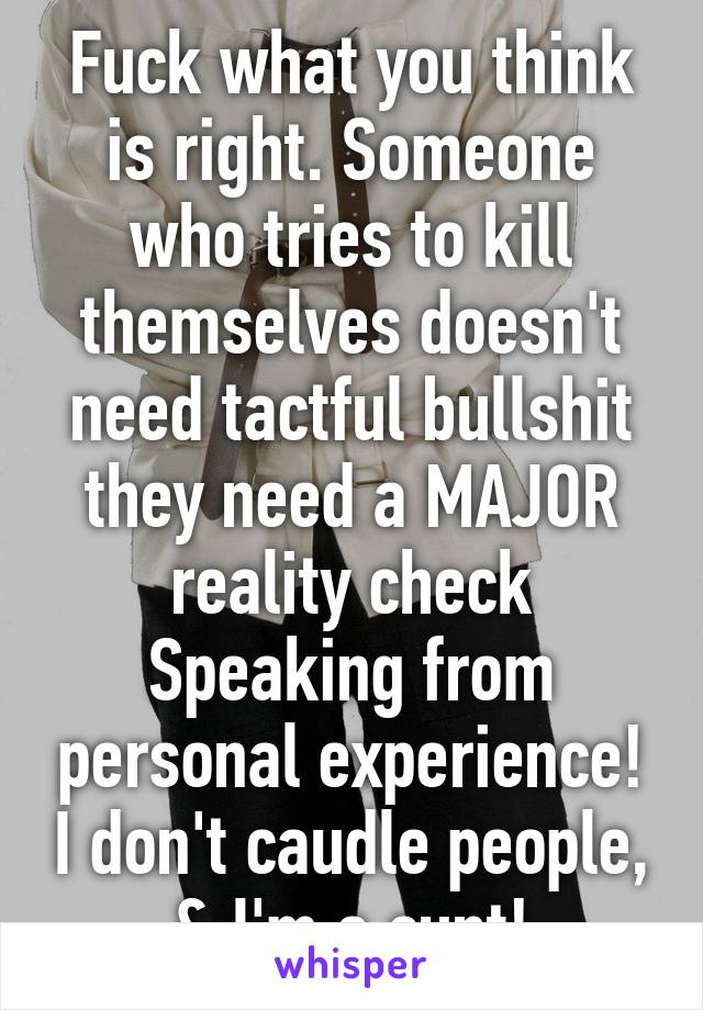 Fuck what you think is right. Someone who tries to kill themselves doesn't need tactful bullshit they need a MAJOR reality check Speaking from personal experience! I don't caudle people, & I'm a cunt!