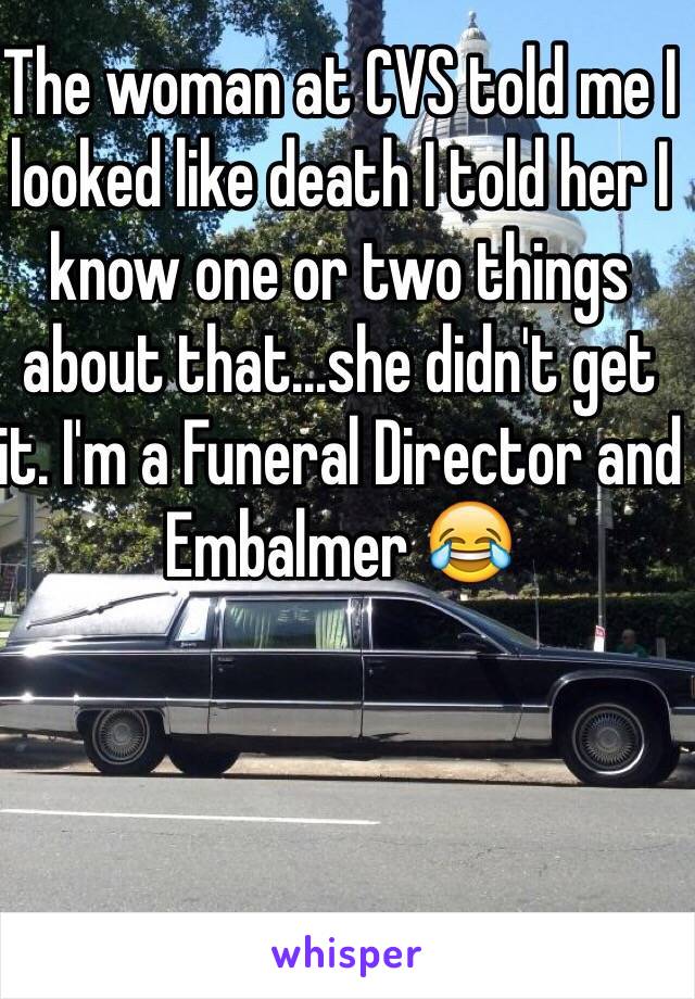 The woman at CVS told me I looked like death I told her I know one or two things about that...she didn't get it. I'm a Funeral Director and Embalmer 😂