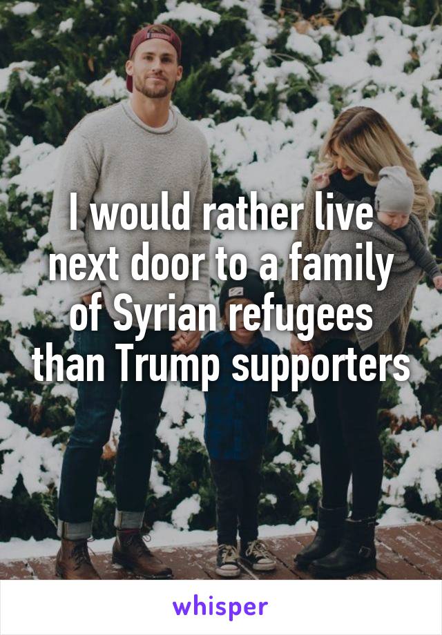 I would rather live next door to a family of Syrian refugees than Trump supporters 