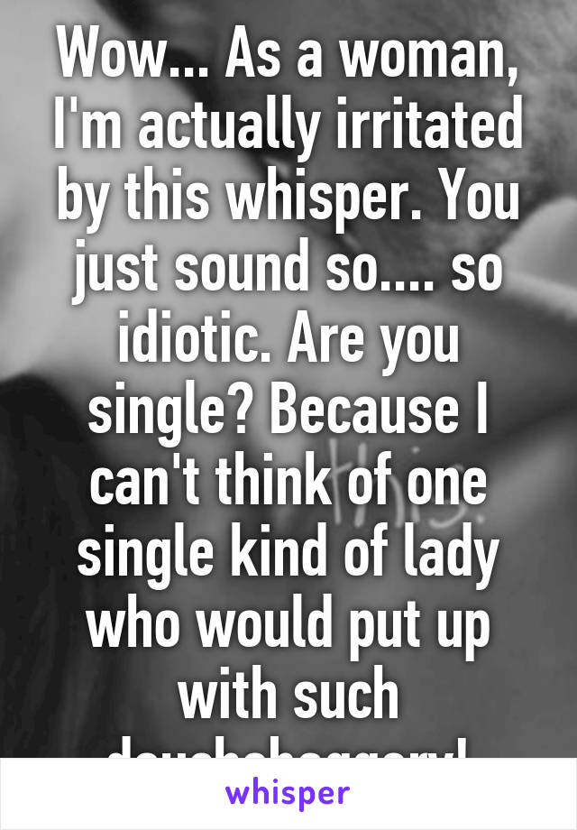 Wow... As a woman, I'm actually irritated by this whisper. You just sound so.... so idiotic. Are you single? Because I can't think of one single kind of lady who would put up with such douchebaggery!