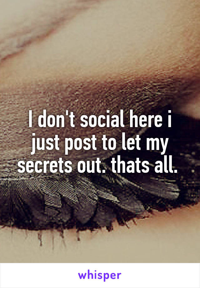 I don't social here i just post to let my secrets out. thats all. 