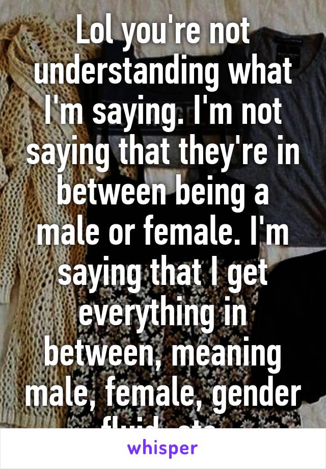 Lol you're not understanding what I'm saying. I'm not saying that they're in between being a male or female. I'm saying that I get everything in between, meaning male, female, gender fluid, etc.
