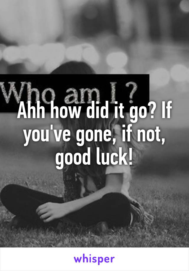 Ahh how did it go? If you've gone, if not, good luck!