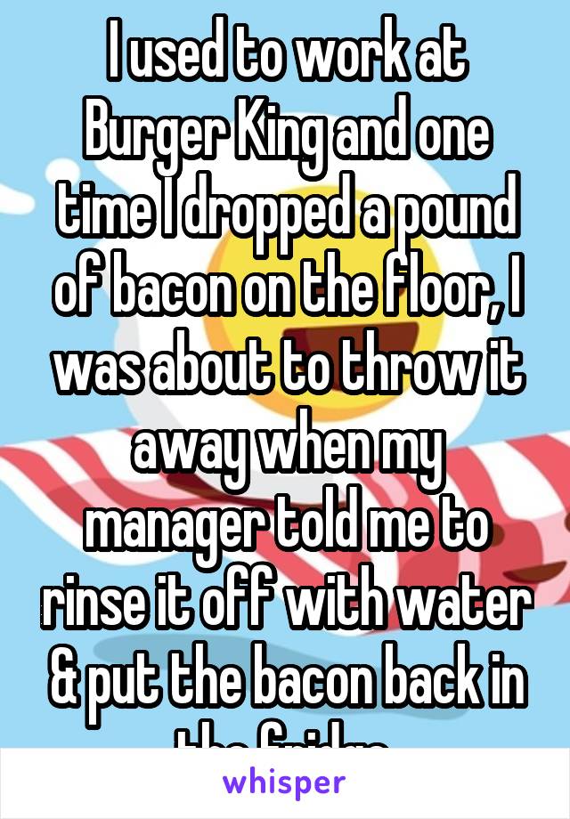 I used to work at Burger King and one time I dropped a pound of bacon on the floor, I was about to throw it away when my manager told me to rinse it off with water & put the bacon back in the fridge.