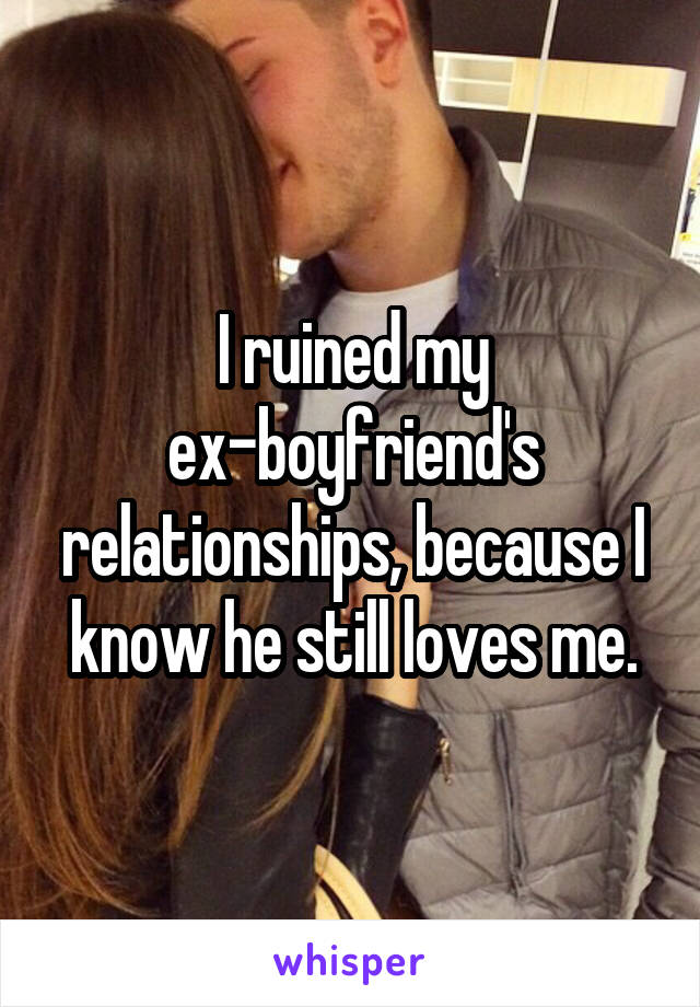 I ruined my ex-boyfriend's relationships, because I know he still loves me.