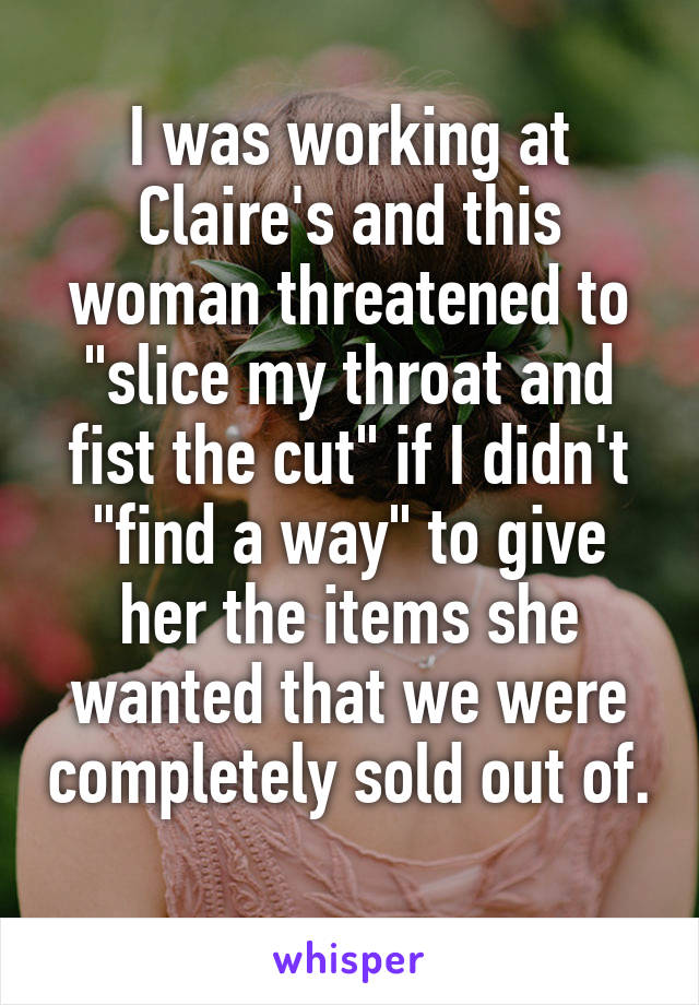 I was working at Claire's and this woman threatened to "slice my throat and fist the cut" if I didn't "find a way" to give her the items she wanted that we were completely sold out of. 