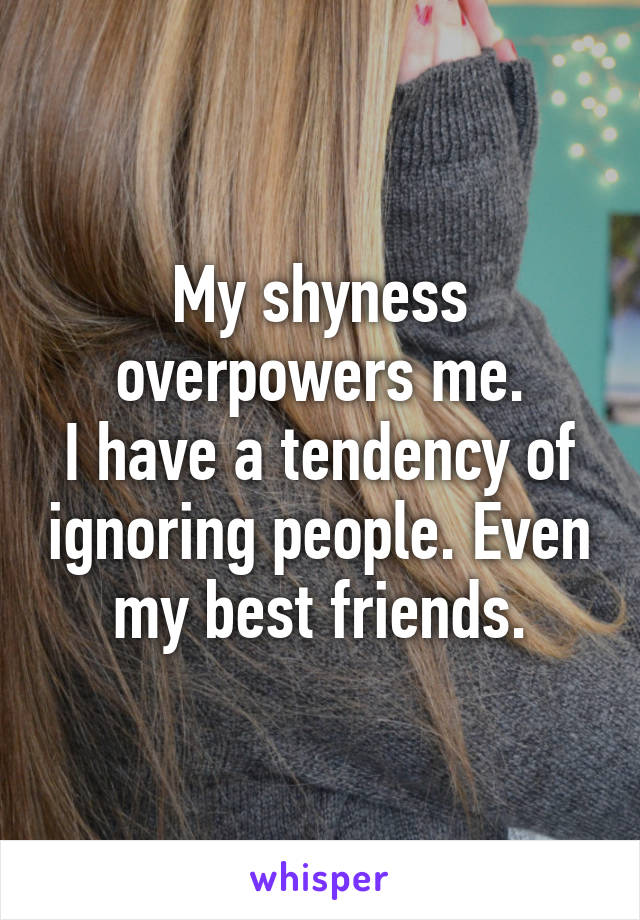 My shyness overpowers me.
I have a tendency of ignoring people. Even my best friends.