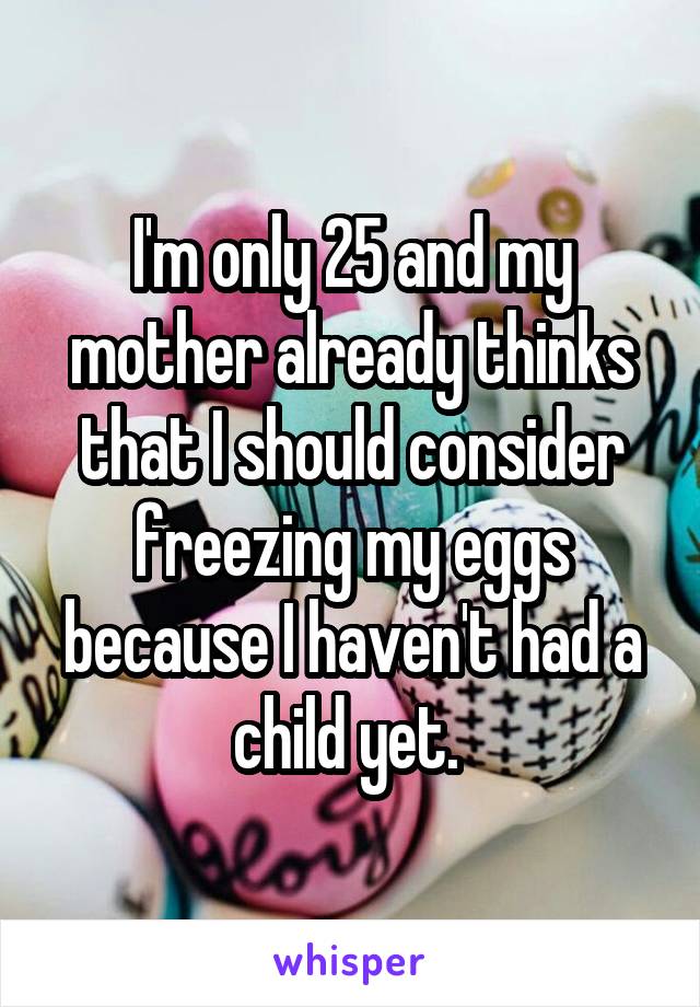 I'm only 25 and my mother already thinks that I should consider freezing my eggs because I haven't had a child yet. 