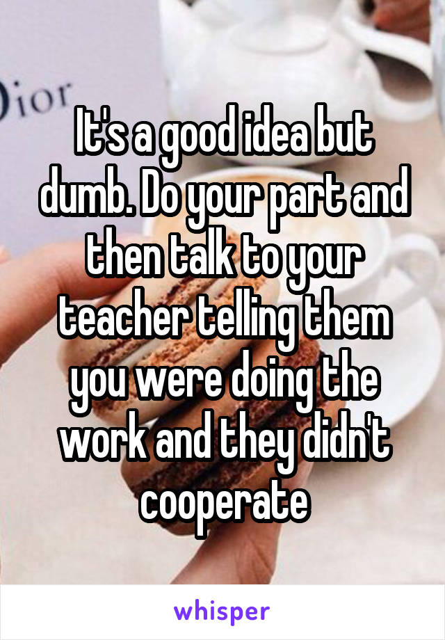 It's a good idea but dumb. Do your part and then talk to your teacher telling them you were doing the work and they didn't cooperate