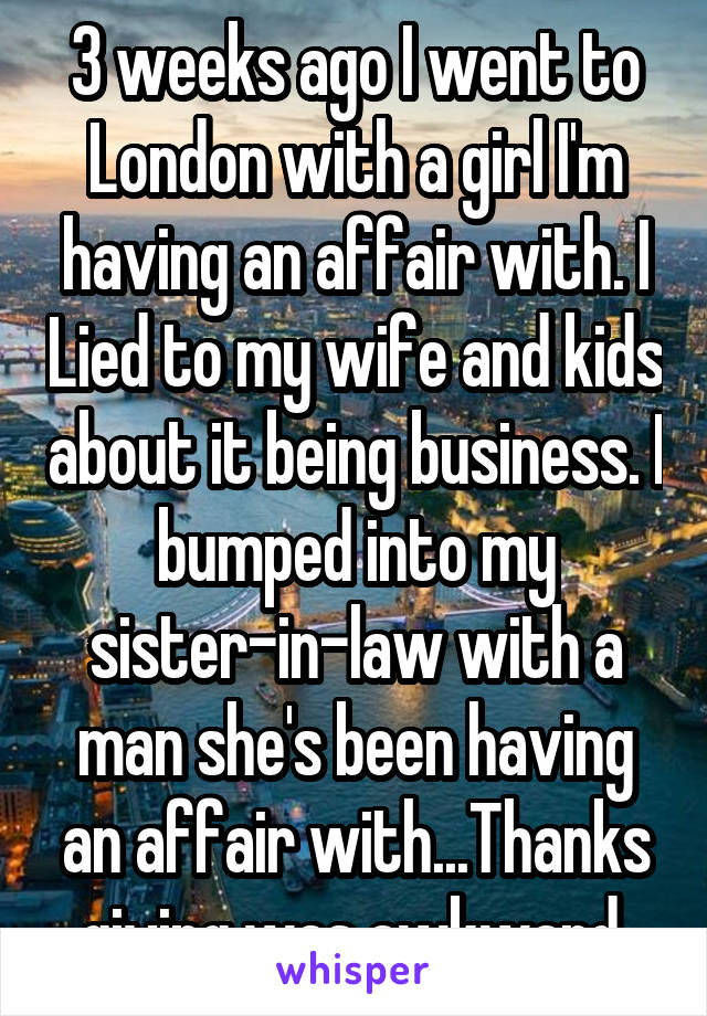 3 weeks ago I went to London with a girl I'm having an affair with. I Lied to my wife and kids about it being business. I bumped into my sister-in-law with a man she's been having an affair with...Thanks giving was awkward.