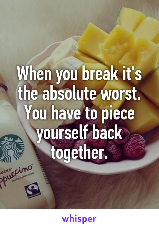 When you break it's the absolute worst. You have to piece yourself back together.