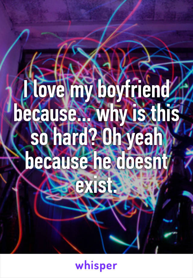 I love my boyfriend because... why is this so hard? Oh yeah because he doesnt exist.