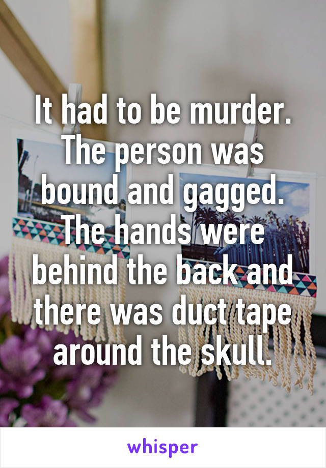 It had to be murder. The person was bound and gagged. The hands were behind the back and there was duct tape around the skull.