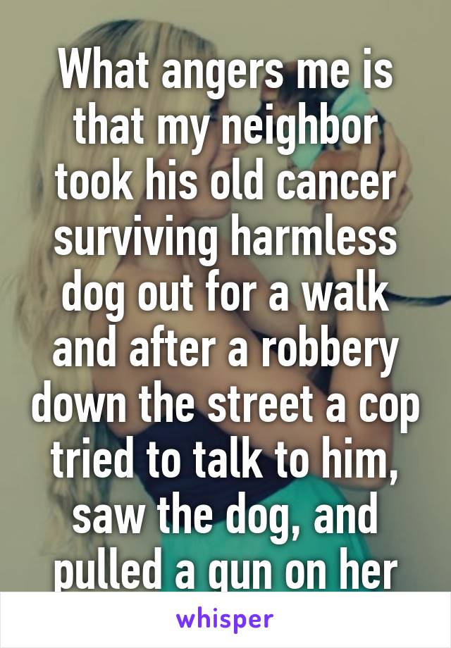 What angers me is that my neighbor took his old cancer surviving harmless dog out for a walk and after a robbery down the street a cop tried to talk to him, saw the dog, and pulled a gun on her