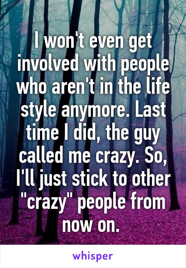 I won't even get involved with people who aren't in the life style anymore. Last time I did, the guy called me crazy. So, I'll just stick to other "crazy" people from now on. 