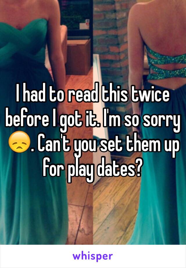 I had to read this twice before I got it. I'm so sorry 😞. Can't you set them up for play dates?