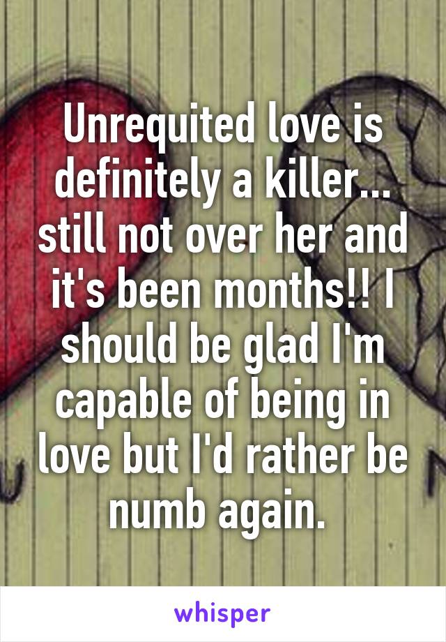 Unrequited love is definitely a killer... still not over her and it's been months!! I should be glad I'm capable of being in love but I'd rather be numb again. 