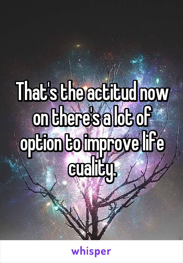 That's the actitud now on there's a lot of option to improve life cuality.