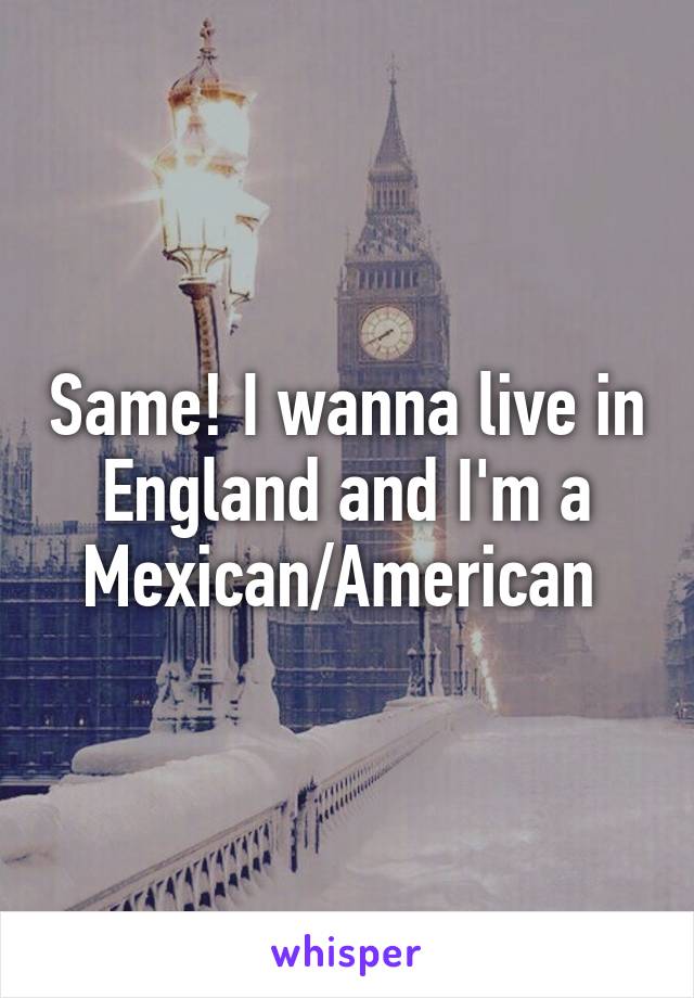 Same! I wanna live in England and I'm a Mexican/American 