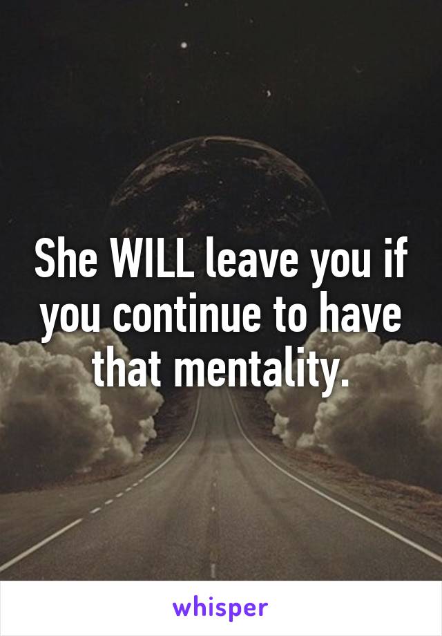 She WILL leave you if you continue to have that mentality.