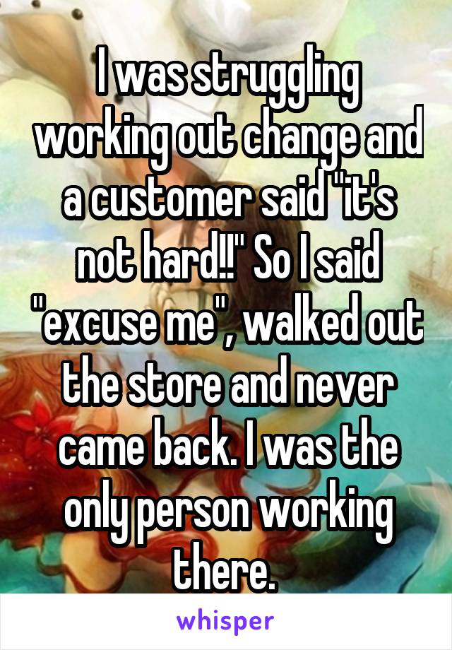 I was struggling working out change and a customer said "it's not hard!!" So I said "excuse me", walked out the store and never came back. I was the only person working there. 