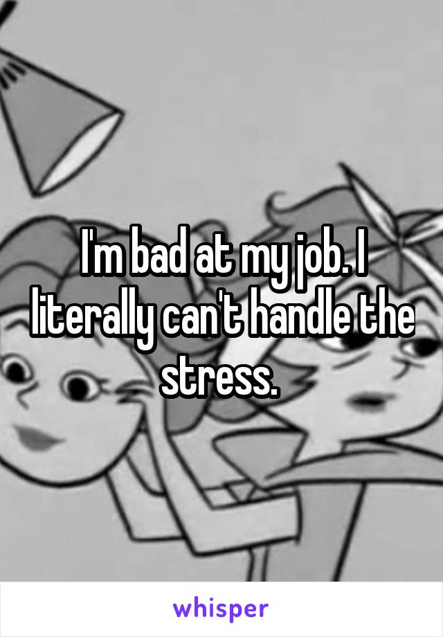 I'm bad at my job. I literally can't handle the stress. 