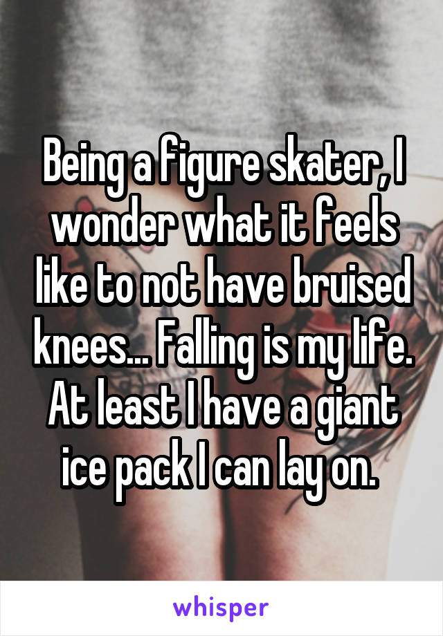 Being a figure skater, I wonder what it feels like to not have bruised knees... Falling is my life. At least I have a giant ice pack I can lay on. 