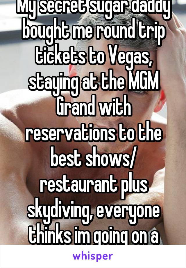 My secret sugar daddy bought me round trip tickets to Vegas, staying at the MGM Grand with reservations to the best shows/ restaurant plus skydiving, everyone thinks im going on a business trip