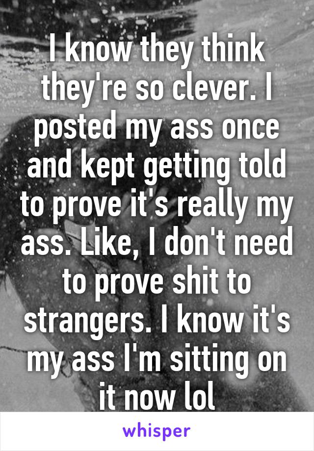 I know they think they're so clever. I posted my ass once and kept getting told to prove it's really my ass. Like, I don't need to prove shit to strangers. I know it's my ass I'm sitting on it now lol