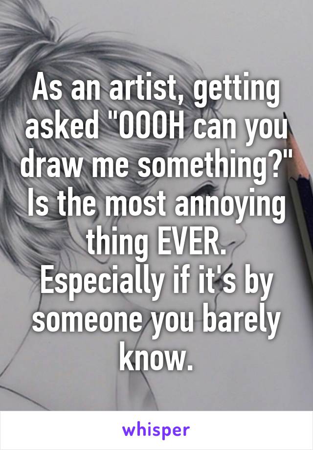 As an artist, getting asked "OOOH can you draw me something?" Is the most annoying thing EVER. Especially if it's by someone you barely know.