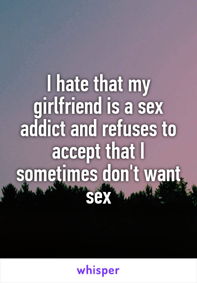 I hate that my girlfriend is a sex addict and refuses to accept that I sometimes don't want sex