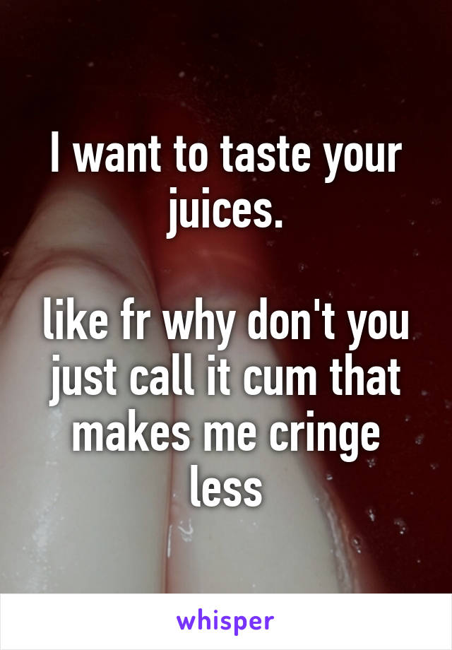 I want to taste your juices.

like fr why don't you just call it cum that makes me cringe less
