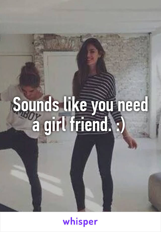 Sounds like you need a girl friend. :) 