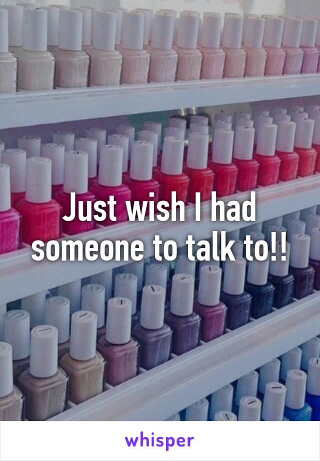 Just wish I had someone to talk to!!