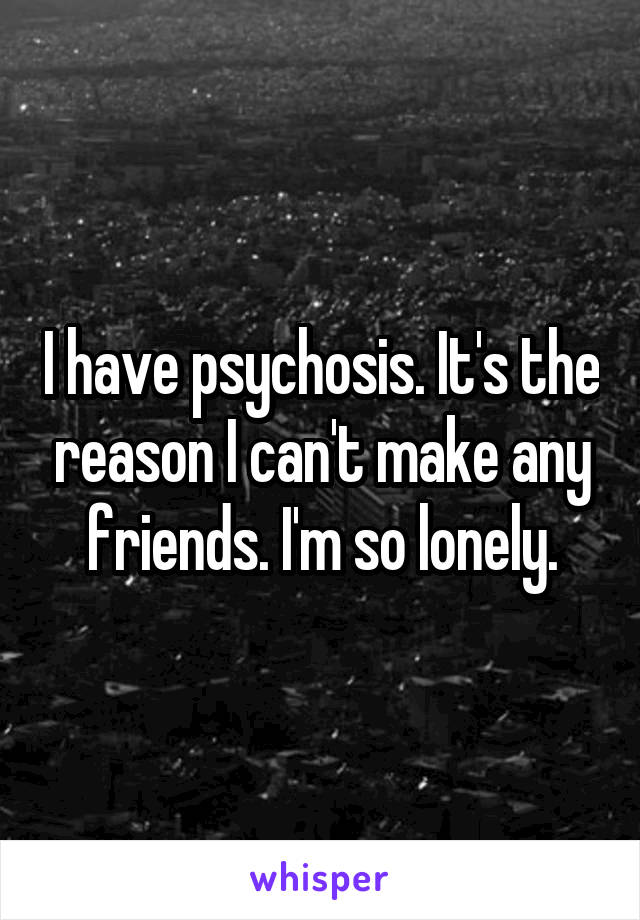 I have psychosis. It's the reason I can't make any friends. I'm so lonely.