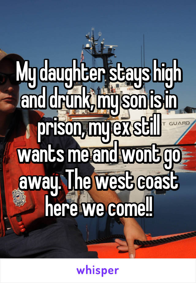 My daughter stays high and drunk, my son is in prison, my ex still wants me and wont go away. The west coast here we come!!