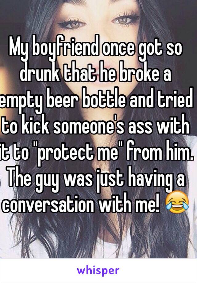 My boyfriend once got so drunk that he broke a empty beer bottle and tried to kick someone's ass with it to "protect me" from him. The guy was just having a conversation with me! ðŸ˜‚