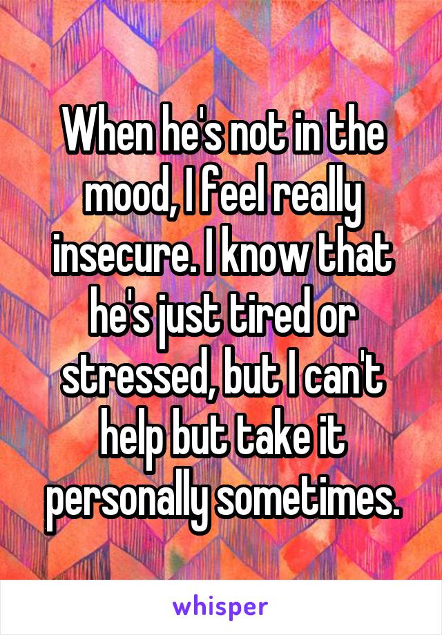 When he's not in the mood, I feel really insecure. I know that he's just tired or stressed, but I can't help but take it personally sometimes.