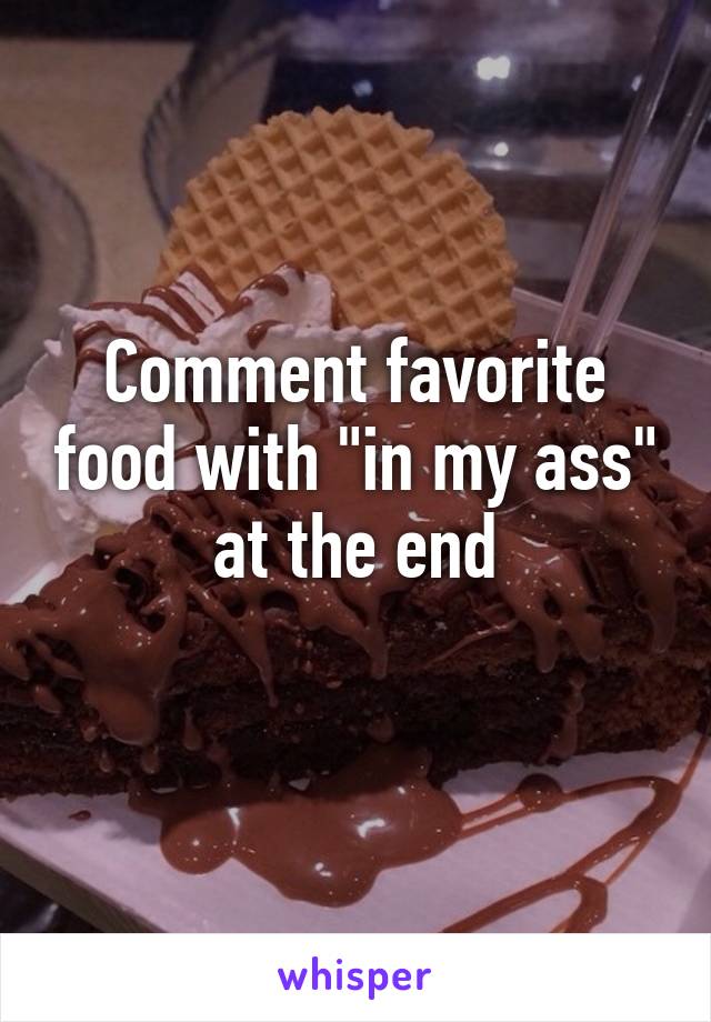 Comment favorite food with "in my ass" at the end
