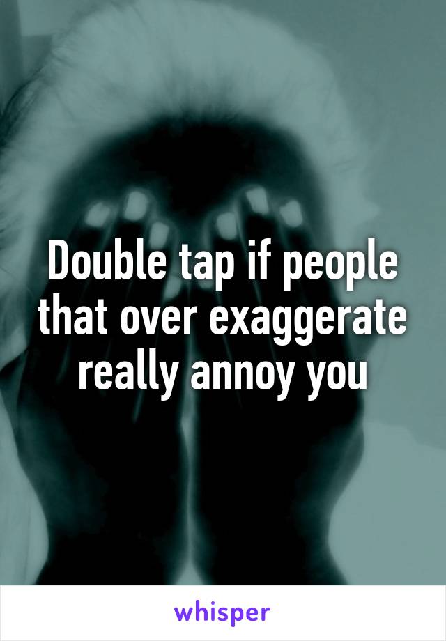 Double tap if people that over exaggerate really annoy you