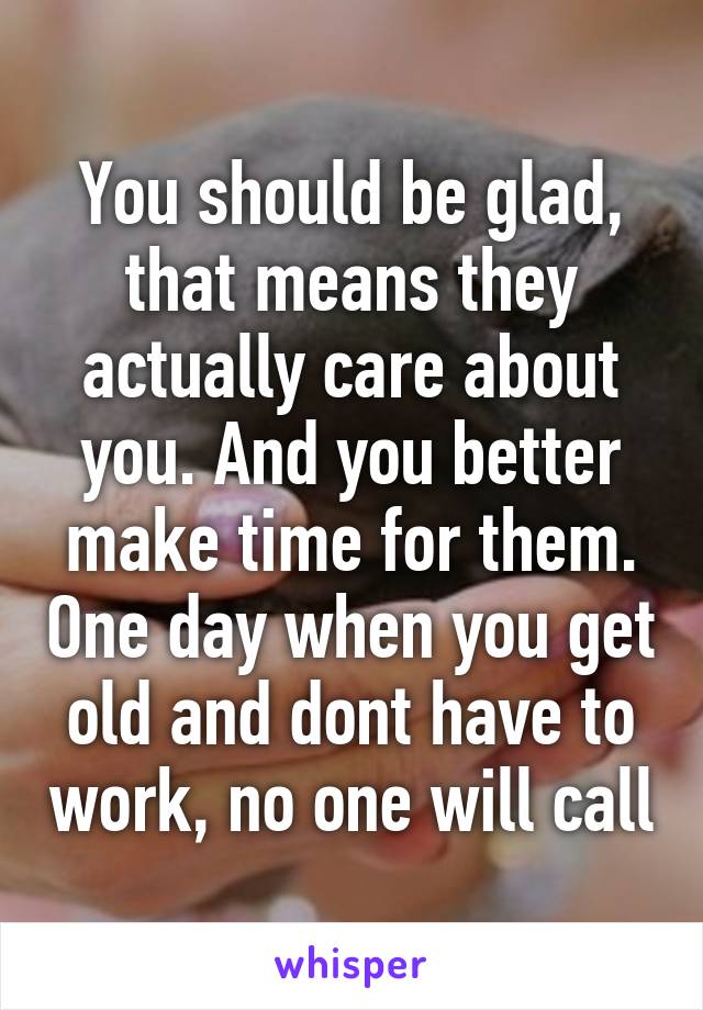 You should be glad, that means they actually care about you. And you better make time for them. One day when you get old and dont have to work, no one will call
