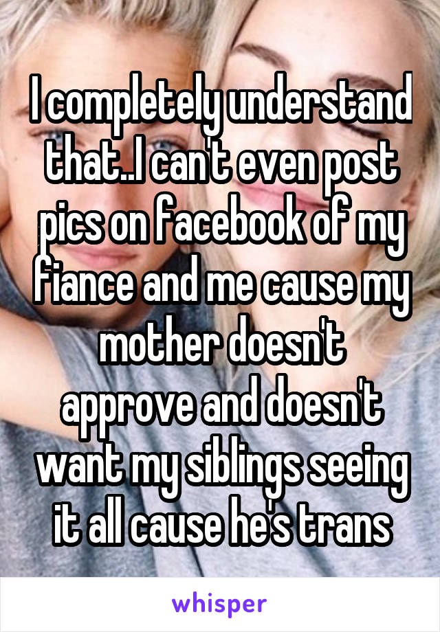 I completely understand that..I can't even post pics on facebook of my fiance and me cause my mother doesn't approve and doesn't want my siblings seeing it all cause he's trans