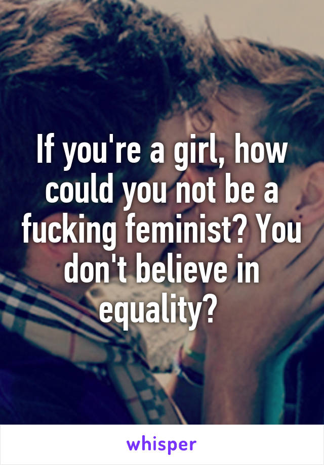 If you're a girl, how could you not be a fucking feminist? You don't believe in equality? 