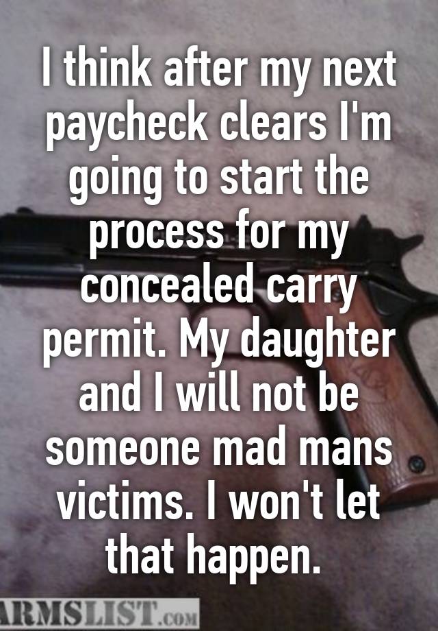 I think after my next paycheck clears I'm going to start the process for my concealed carry permit. My daughter and I will not be someone mad mans victims. I won't let that happen. 