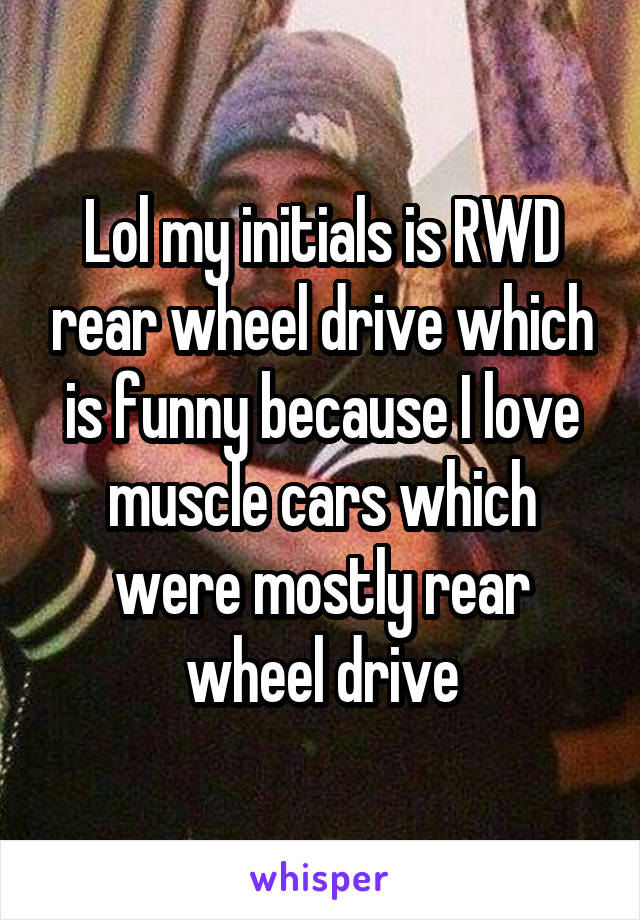 Lol my initials is RWD rear wheel drive which is funny because I love muscle cars which were mostly rear wheel drive