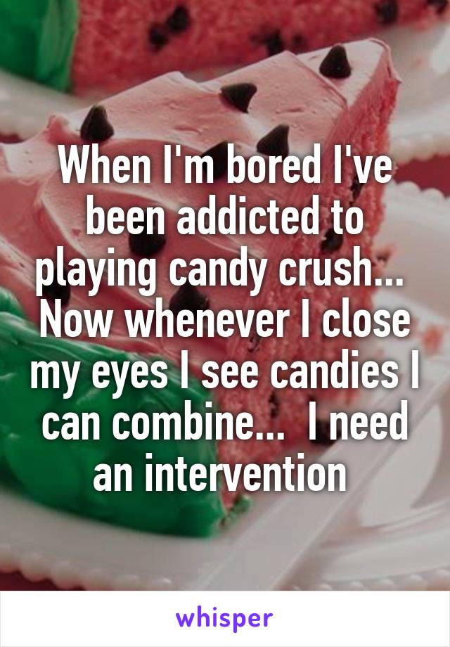 When I'm bored I've been addicted to playing candy crush...  Now whenever I close my eyes I see candies I can combine...  I need an intervention 